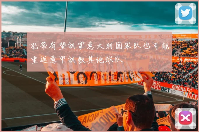 孔蒂有望执掌意大利国家队也可能重返意甲执教其他球队