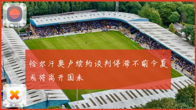 恰尔汗奥卢续约谈判停滞不前今夏或将离开国米