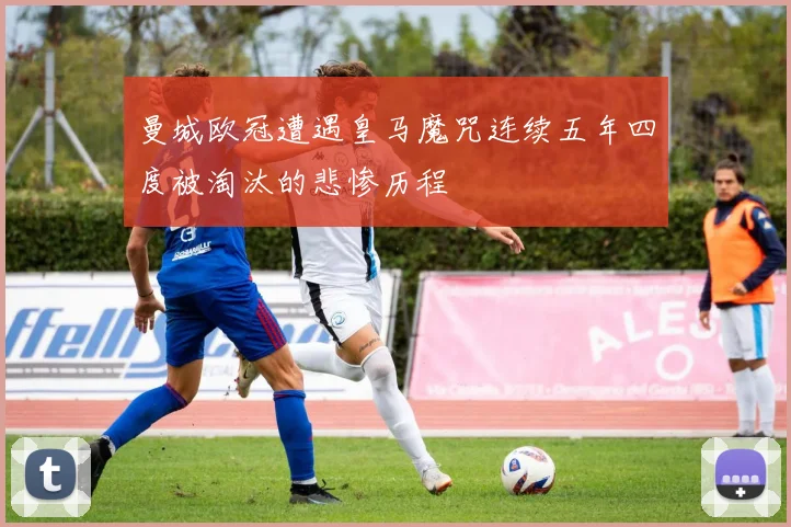 曼城欧冠遭遇皇马魔咒连续五年四度被淘汰的悲惨历程
