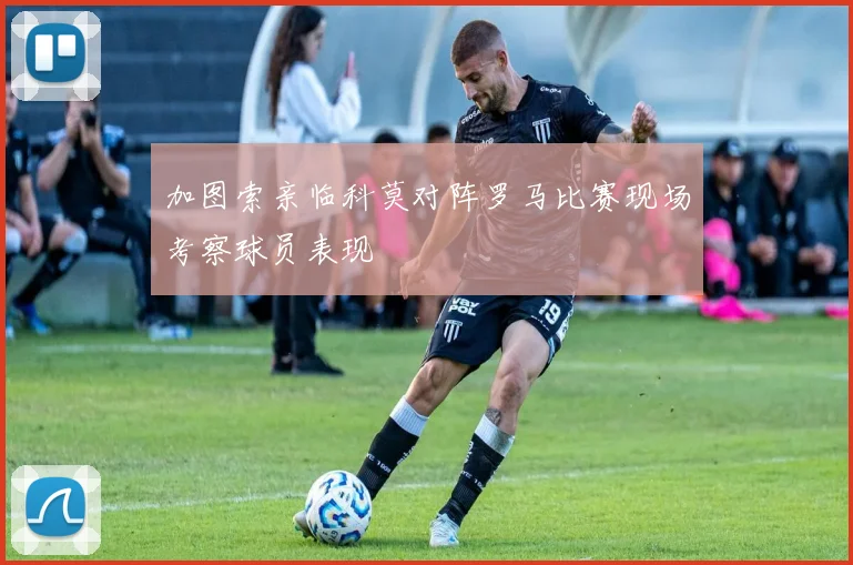 加图索亲临科莫对阵罗马比赛现场考察球员表现