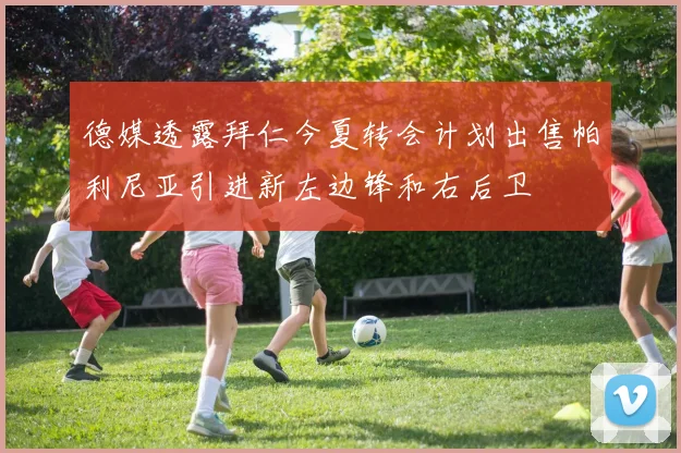 德媒透露拜仁今夏转会计划出售帕利尼亚引进新左边锋和右后卫
