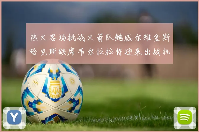 热火客场挑战火箭队鲍威尔维金斯哈克斯缺席韦尔拉松将迎来出战机会