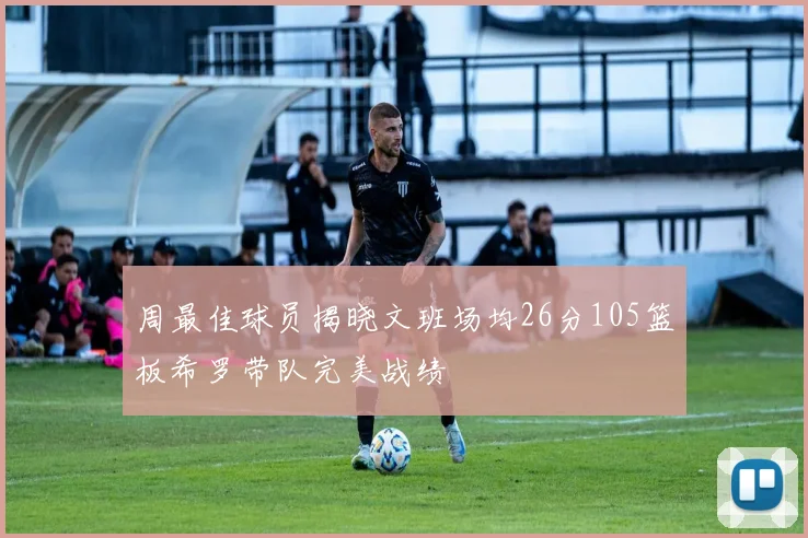 周最佳球员揭晓文班场均26分105篮板希罗带队完美战绩