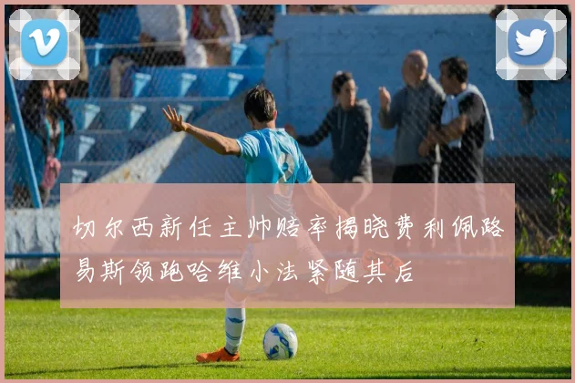 切尔西新任主帅赔率揭晓费利佩路易斯领跑哈维小法紧随其后