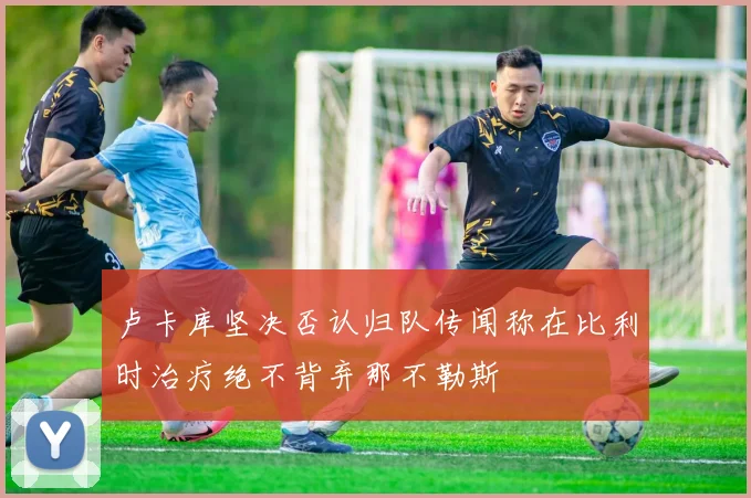 卢卡库坚决否认归队传闻称在比利时治疗绝不背弃那不勒斯