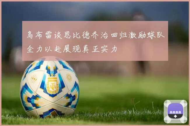 乌布雷谈恩比德乔治回归激励球队全力以赴展现真正实力