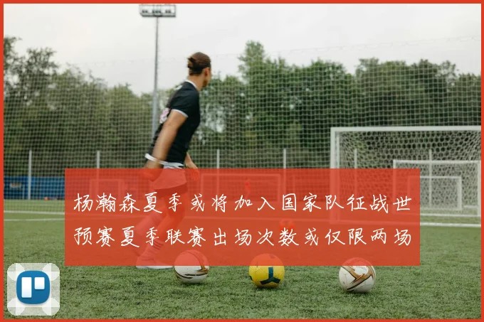 杨瀚森夏季或将加入国家队征战世预赛夏季联赛出场次数或仅限两场
